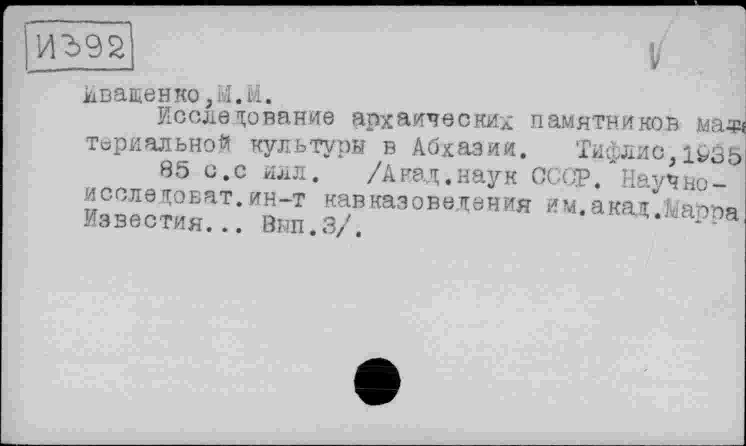 ﻿
кващенко,М.Ы.
Исследование архаических памятников мазд термальной культуры в Абхазии. Тифлис,1^35
85 с.с илл. /Анад.наук СССР. Науч но-исследоват.ин-т кавказоведения им. акад .Мавра Известия... Вып.З/.	A.jwppa